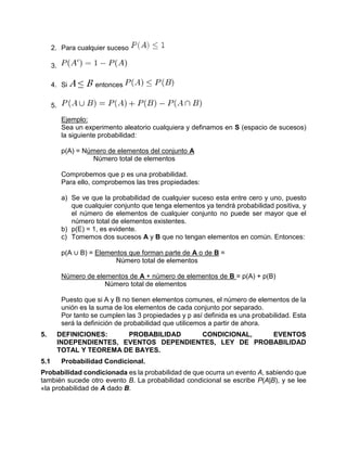 2. Para cualquier suceso
3.
4. Si A ≤ B entonces
5.
Ejemplo:
Sea un experimento aleatorio cualquiera y definamos en S (espacio de sucesos)
la siguiente probabilidad:
p(A) = Número de elementos del conjunto A
Número total de elementos
Comprobemos que p es una probabilidad.
Para ello, comprobemos las tres propiedades:
a) Se ve que la probabilidad de cualquier suceso esta entre cero y uno, puesto
que cualquier conjunto que tenga elementos ya tendrá probabilidad positiva, y
el número de elementos de cualquier conjunto no puede ser mayor que el
número total de elementos existentes.
b) p(E) = 1, es evidente.
c) Tomemos dos sucesos A y B que no tengan elementos en común. Entonces:
p(A ∪ B) = Elementos que forman parte de A o de B =
Número total de elementos
Número de elementos de A + número de elementos de B = p(A) + p(B)
Número total de elementos
Puesto que si A y B no tienen elementos comunes, el número de elementos de la
unión es la suma de los elementos de cada conjunto por separado.
Por tanto se cumplen las 3 propiedades y p así definida es una probabilidad. Esta
será la definición de probabilidad que utilicemos a partir de ahora.
5. DEFINICIONES: PROBABILIDAD CONDICIONAL, EVENTOS
INDEPENDIENTES, EVENTOS DEPENDIENTES, LEY DE PROBABILIDAD
TOTAL Y TEOREMA DE BAYES.
5.1 Probabilidad Condicional.
Probabilidad condicionada es la probabilidad de que ocurra un evento A, sabiendo que
también sucede otro evento B. La probabilidad condicional se escribe P(A|B), y se lee
«la probabilidad de A dado B.
 