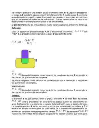 No tiene por qué haber una relación causal o temporal entre A y B. A puede preceder en
el tiempo a B, sucederlo o pueden ocurrir simultáneamente. A puede causar B, viceversa
o pueden no tener relación causal. Las relaciones causales o temporales son nociones
que no pertenecen al ámbito de la probabilidad. Pueden desempeñar un papel o no
dependiendo de la interpretación que se le dé a los eventos.
El condicionamiento de probabilidades puede lograrse aplicando el teorema de Bayes.
Definición
Dado un espacio de probabilidad (Ω, F, P) y dos eventos (o sucesos) con
P(B) > 0, la probabilidad condicional de A dado B está definida como:
Se puede interpretar como, tomando los mundos en los que B se cumple, la
fracción en los que también se cumple A.
Se puede interpretar como, tomando los mundos en los que B se cumple, la fracción en
los que también se cumple A.
Interpretación
Se puede interpretar como, tomando los mundos en los que B se cumple, la
fracción en los que también se cumple A.
Ejemplo:
Si el evento B es, por ejemplo, tener la gripe, y el evento A es tener dolor de cabeza,
sería la probabilidad de tener dolor de cabeza cuando se está enfermo de
gripe. Gráficamente, si se interpreta el espacio de la ilustración como el espacio de todos
los mundos posibles, A serían los mundos en los que se tiene dolor de cabeza y B el
espacio en el que se tiene gripe. La zona verde de la intersección representaría los
mundos en los que se tiene gripe y dolor de cabeza . En este caso
es decir, la probabilidad de que alguien tenga dolor de cabeza sabiendo que tiene gripe,
 