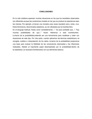 CONCLUSIONES
En la vida cotidiana aparecen muchas situaciones en las que los resultados observados
son diferentes aunque las condiciones iniciales en las que se produce la experiencia sean
las mismas. Por ejemplo, al lanzar una moneda unas veces resultará cara y otras, cruz.
Estos fenómenos, denominados aleatorios, se ven afectados por la incertidumbre.
En el lenguaje habitual, frases como "probablemente...", "es poco probable que...", "hay
muchas posibilidades de que..." hacen referencia a esta incertidumbre.
La teoría de la probabilidad pretende ser una herramienta para modelizar y tratar con
situaciones de este tipo; Por otra parte, cuando aplicamos las técnicas estadísticas a la
recogida, análisis e interpretación de los datos, la teoría de la probabilidad proporciona
una base para evaluar la fiabilidad de las conclusiones alcanzadas y las inferencias
realizadas. Debido al importante papel desempeñado por la probabilidad dentro de
la estadística, es necesario familiarizarse con sus elementos básicos.
 