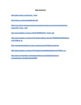 BIBLIOGRAFÍA
http://www.vitutor.com/pro/2/a_1.html
http://www.uv.es/ceaces/pdf/prob1.pdf
http://ocw.unican.es/ensenanzas-tecnicas/teoria-de-la-comunicacion/material-de-
clase-2/TC_Tema_1.pdf
http://www.bdigital.unal.edu.co/6187/5/9589322751_Parte1.pdf
http://www.google.co.ve/search?hl=es&q=objetivo+de+las+PROBABILIDADES&met
a=lr%3Dlang_es
http://metodosestadisticos.unizar.es/asignaturas/22709/principal.htm
http://www.google.co.ve/search?hl=es&q=probabilidades&meta=lr%3Dlang_es
http://www.monografias.com/trabajos32/teoria-probabilidades/teoria-
probabilidades.shtml#ixzz38pbB5RDf
 