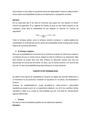 este enfoque no ese utiliza la suposición previa de aleatoriedad. Porque la determinación
de los valores de probabilidad se basa en la observación y recopilación de datos.
Ejemplo:
Se ha observado que 9 de cada 50 vehículos que pasan por una esquina no tienen
cinturón de seguridad. Si un vigilante de transito se para en esa misma esquina un ida
cualquiera ¿Cuál será la probabilidad de que detenga un vehículo sin cinturón de
seguridad?
Tanto el enfoque clásico como el enfoque empírico conducen a valores objetivos de
probabilidad, en el sentido de que los valores de probabilidad indican al largo plazo la tasa
relativa de ocurrencia del evento.
3. El enfoque subjetivo
Dice que la probabilidad de ocurrencia de un evento es el grado de creencia por parte de
un individuo de que un evento ocurra, basado en toda la evidencia a su disposición. Bajo
esta premisa se puede decir que este enfoque es adecuado cuando solo hay una
oportunidad de ocurrencia del evento. Es decir, que el evento ocurrirá o no ocurrirá esa
sola vez. El valor de probabilidad bajo este enfoque es un juicio personal.
CONCEPTO DE PROBABILIDAD
Se define como cálculo de probabilidad al conjunto de reglas que permiten determinar si
un fenómeno ha de producirse, fundando la suposición en el cálculo, las estadísticas o
la teoría.
La teoría de probabilidades se ocupa de asignar un cierto número a cada posible
resultado que pueda ocurrir en un experimento aleatorio, con el fin de cuantificar dichos
resultados y saber si un suceso es más probable que otro. Con este fin, introduciremos
algunas definiciones:
 Suceso
Es cada uno de los resultados posibles de una experiencia aleatoria.
Ejemplos:
 