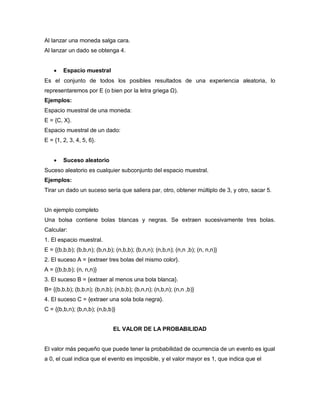 Al lanzar una moneda salga cara.
Al lanzar un dado se obtenga 4.
 Espacio muestral
Es el conjunto de todos los posibles resultados de una experiencia aleatoria, lo
representaremos por E (o bien por la letra griega Ω).
Ejemplos:
Espacio muestral de una moneda:
E = {C, X}.
Espacio muestral de un dado:
E = {1, 2, 3, 4, 5, 6}.
 Suceso aleatorio
Suceso aleatorio es cualquier subconjunto del espacio muestral.
Ejemplos:
Tirar un dado un suceso sería que saliera par, otro, obtener múltiplo de 3, y otro, sacar 5.
Un ejemplo completo
Una bolsa contiene bolas blancas y negras. Se extraen sucesivamente tres bolas.
Calcular:
1. El espacio muestral.
E = {(b,b,b); (b,b,n); (b,n,b); (n,b,b); (b,n,n); (n,b,n); (n,n ,b); (n, n,n)}
2. El suceso A = {extraer tres bolas del mismo color}.
A = {(b,b,b); (n, n,n)}
3. El suceso B = {extraer al menos una bola blanca}.
B= {(b,b,b); (b,b,n); (b,n,b); (n,b,b); (b,n,n); (n,b,n); (n,n ,b)}
4. El suceso C = {extraer una sola bola negra}.
C = {(b,b,n); (b,n,b); (n,b,b)}
EL VALOR DE LA PROBABILIDAD
El valor más pequeño que puede tener la probabilidad de ocurrencia de un evento es igual
a 0, el cual indica que el evento es imposible, y el valor mayor es 1, que indica que el
 