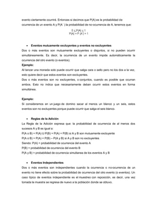 evento ciertamente ocurrirá. Entonces si decimos que P(A) es la probabilidad de
ocurrencia de un evento A y P(A´ ) la probabilidad de no-ocurrencia de A, tenemos que:
 Eventos mutuamente excluyentes y eventos no excluyentes
Dos o más eventos son mutuamente excluyentes o disjuntos, si no pueden ocurrir
simultáneamente. Es decir, la ocurrencia de un evento impide automáticamente la
ocurrencia del otro evento (o eventos).
Ejemplo:
Al lanzar una moneda solo puede ocurrir que salga cara o sello pero no los dos a la vez,
esto quiere decir que estos eventos son excluyentes.
Dos o más eventos son no excluyentes, o conjuntos, cuando es posible que ocurran
ambos. Esto no indica que necesariamente deban ocurrir estos eventos en forma
simultánea.
Ejemplo:
Si consideramos en un juego de domino sacar al menos un blanco y un seis, estos
eventos son no excluyentes porque puede ocurrir que salga el seis blanco.
 Reglas de la Adición
La Regla de la Adición expresa que: la probabilidad de ocurrencia de al menos dos
sucesos A y B es igual a:
P(A o B) = P(A) U P(B) = P(A) + P(B) si A y B son mutuamente excluyente
P(A o B) = P(A) + P(B) – P(A y B) si A y B son no excluyentes
Siendo: P(A) = probabilidad de ocurrencia del evento A
P(B) = probabilidad de ocurrencia del evento B
P(A y B) = probabilidad de ocurrencia simultanea de los eventos A y B
 Eventos Independientes
Dos o más eventos son independientes cuando la ocurrencia o no-ocurrencia de un
evento no tiene efecto sobre la probabilidad de ocurrencia del otro evento (o eventos). Un
caso típico de eventos independiente es el muestreo con reposición, es decir, una vez
tomada la muestra se regresa de nuevo a la población donde se obtuvo.
 