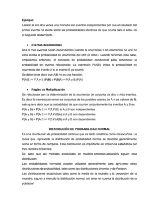 Ejemplo:
Lanzar al aire dos veces una moneda son eventos independientes por que el resultado del
primer evento no afecta sobre las probabilidades efectivas de que ocurra cara o sello, en
el segundo lanzamiento.
 Eventos dependientes
Dos o más eventos serán dependientes cuando la ocurrencia o no-ocurrencia de uno de
ellos afecta la probabilidad de ocurrencia del otro (o otros). Cuando tenemos este caso,
empleamos entonces, el concepto de probabilidad condicional para denominar la
probabilidad del evento relacionado. La expresión P(A|B) indica la probabilidad de
ocurrencia del evento A sí el evento B ya ocurrió.
Se debe tener claro que A|B no es una fracción.
P(A|B) = P(A y B)/P(B) o P(B|A) = P(A y B)/P(A)
 Reglas de Multiplicación
Se relacionan con la determinación de la ocurrencia de conjunta de dos o más eventos.
Es decir la intersección entre los conjuntos de los posibles valores de A y los valores de B,
esto quiere decir que la probabilidad de que ocurran conjuntamente los eventos A y B es:
P(A y B) = P(A B) = P(A)P(B) si A y B son independientes
P(A y B) = P(A B) = P(A)P(B|A) si A y B son dependientes
P(A y B) = P(A B) = P(B)P(A|B) si A y B son dependientes
DISTRIBUCIÓN DE PROBABILIDAD NORMAL
Es una distribución de probabilidad continua que es tanto simétrica como mesocurtica. La
curva que representa la distribución de probabilidad normal se describe generalmente
como en forma de campana. Esta distribución es importante en inferencia estadística por
tres razones diferentes:
Se sabe que las medidas producidas en muchos procesos aleatorios siguen esta
distribución.
Las probabilidades normales pueden utilizarse generalmente para aproximar otras
distribuciones de probabilidad, tales como las distribuciones binomial y de Poisson.
Las distribuciones estadísticas tales como la media de la muestra y la proporción de la
muestra, siguen a menudo la distribución normal, sin tener en cuenta la distribución de la
población
 