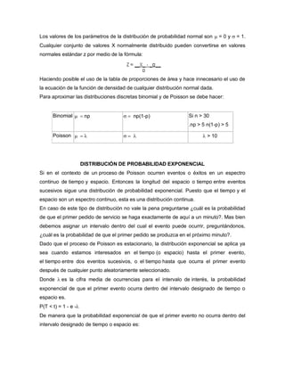 Los valores de los parámetros de la distribución de probabilidad normal son  = 0 y  = 1.
Cualquier conjunto de valores X normalmente distribuido pueden convertirse en valores
normales estándar z por medio de la fórmula:
Haciendo posible el uso de la tabla de proporciones de área y hace innecesario el uso de
la ecuación de la función de densidad de cualquier distribución normal dada.
Para aproximar las distribuciones discretas binomial y de Poisson se debe hacer:
Binomial np  np(1-p) Si n > 30
.np > 5 n(1-p) > 5
Poisson     > 10
DISTRIBUCIÓN DE PROBABILIDAD EXPONENCIAL
Si en el contexto de un proceso de Poisson ocurren eventos o éxitos en un espectro
continuo de tiempo y espacio. Entonces la longitud del espacio o tiempo entre eventos
sucesivos sigue una distribución de probabilidad exponencial. Puesto que el tiempo y el
espacio son un espectro continuo, esta es una distribución continua.
En caso de este tipo de distribución no vale la pena preguntarse ¿cuál es la probabilidad
de que el primer pedido de servicio se haga exactamente de aquí a un minuto?. Mas bien
debemos asignar un intervalo dentro del cual el evento puede ocurrir, preguntándonos,
¿cuál es la probabilidad de que el primer pedido se produzca en el próximo minuto?.
Dado que el proceso de Poisson es estacionario, la distribución exponencial se aplica ya
sea cuando estamos interesados en el tiempo (o espacio) hasta el primer evento,
el tiempo entre dos eventos sucesivos, o el tiempo hasta que ocurra el primer evento
después de cualquier punto aleatoriamente seleccionado.
Donde es la cifra media de ocurrencias para el intervalo de interés, la probabilidad
exponencial de que el primer evento ocurra dentro del intervalo designado de tiempo o
espacio es.
P(T < t) = 1 - e -
De manera que la probabilidad exponencial de que el primer evento no ocurra dentro del
intervalo designado de tiempo o espacio es:
 