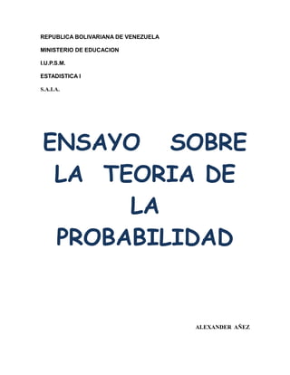 REPUBLICA BOLIVARIANA DE VENEZUELA
MINISTERIO DE EDUCACION
I.U.P.S.M.
ESTADISTICA I
S.A.I.A.
ENSAYO SOBRE
LA TEORIA DE
LA
PROBABILIDAD
ALEXANDER AÑEZ
 