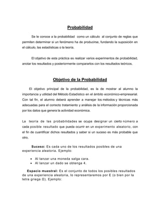 Probabilidad
Se le conoce a la probabilidad como un cálculo al conjunto de reglas que
permiten determinar si un fenómeno ha de producirse, fundando la suposición en
el cálculo, las estadísticas o la teoría.
El objetivo de esta práctica es realizar varios experimentos de probabilidad,
anotar los resultados y posteriormente compararlos con los resultados teóricos.
Objetivo de la Probabilidad
El objetivo principal de la probabilidad, es la de mostrar al alumno la
importancia y utilidad del Método Estadístico en el ámbito económico-empresarial.
Con tal fin, el alumno deberá aprender a manejar los métodos y técnicas más
adecuadas para el correcto tratamiento y análisis de la información proporcionada
por los datos que genera la actividad económica.
La teoría de las probabilidades se ocupa designar un cierto número a
cada posible resultado que pueda ocurrir en un experimento aleatorio, con
el fin de cuantificar dichos resultados y saber si un suceso es más probable que
otro.
Suceso: Es cada uno de los resultados posibles de una
experiencia aleatoria. Ejemplo:
 Al lanzar una moneda salga cara.
 Al lanzar un dado se obtenga 4.
Espacio muestral: Es el conjunto de todos los posibles resultados
de una experiencia aleatoria, lo representaremos por E (o bien por la
letra griega Ω). Ejemplo:
 