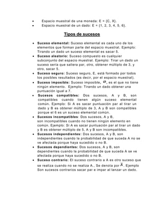 Espacio muestral de una moneda: E = {C, X}.
 Espacio muestral de un dado: E = {1, 2, 3, 4, 5, 6}.
Tipos de sucesos
 Suceso elemental: Suceso elemental es cada uno de los
elementos que forman parte del espacio muestral. Ejemplo:
Tirando un dado un suceso elemental es sacar 5.
 Suceso aleatorio: Suceso compuesto es cualquier
subconjunto del espacio muestral. Ejemplo: Tirar un dado un
suceso sería que saliera par, otro, obtener múltiplo de 3, y
otro, sacar 5.
 Suceso seguro: Suceso seguro, E, está formado por todos
los posibles resultados (es decir, por el espacio muestral).
 Suceso imposible: Suceso imposible, , es el que no tiene
ningún elemento. Ejemplo: Tirando un dado obtener una
puntuación igual a 7.
 Sucesos compatibles: Dos sucesos, A y B, son
compatibles cuando tienen algún suceso elemental
común. Ejemplo: Si A es sacar puntuación par al tirar un
dado y B es obtener múltiplo de 3, A y B son compatibles
porque el 6 es un suceso elemental común.
 Sucesos incompatibles: Dos sucesos, A y B,
son incompatibles cuando no tienen ningún elemento en
común. Ejemplo: Si A es sacar puntuación par al tirar un dado
y B es obtener múltiplo de 5, A y B son incompatibles.
 Sucesos independientes: Dos sucesos, A y B, son
independientes cuando la probabilidad de que suceda A no se
ve afectada porque haya sucedido o no B.
 Sucesos dependientes: Dos sucesos, A y B, son
dependientes cuando la probabilidad de que suceda A se ve
afectada porque haya sucedido o no B.
 Suceso contrario: El suceso contrario a A es otro suceso que
se realiza cuando no se realiza A., Se denota por . Ejemplo
Son sucesos contrarios sacar par e impar al lanzar un dado.
 