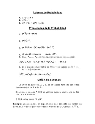 Axiomas de Probabilidad
1. 0 ≤ p(A) ≤ 1
2. p(E) = 1
3. p(A B) = p(A) + p(B)
Propiedades de la Probabilidad
1.
2.
3.
4.
5. Si A1, A2, ..., Ak son incompatibles dos a dos entonces:
6. Si el espacio muestral E es finito y un suceso es S = {x1,
x2, ..., xn} entonces:
Unión de sucesos
La unión de sucesos, A B, es el suceso formado por todos
los elementos de A y de B.
Es decir, el suceso A B se verifica cuando ocurre uno de los
dos, A o B, o ambos.
A B se lee como "A o B".
Ejemplo: Consideramos el experimento que consiste en lanzar un
dado, si A = "sacar par" y B = "sacar múltiplo de 3". Calcular A B.
 