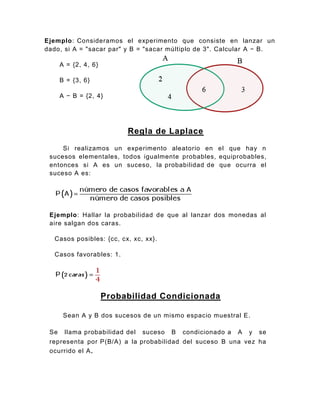 Ejemplo: Consideramos el experimento que consiste en lanzar un
dado, si A = "sacar par" y B = "sacar múltiplo de 3". Calcular A − B.
A = {2, 4, 6}
B = {3, 6}
A − B = {2, 4}
Regla de Laplace
Si realizamos un experimento aleatorio en el que hay n
sucesos elementales, todos igualmente probables, equiprobables,
entonces si A es un suceso, la probabilidad de que ocurra el
suceso A es:
Ejemplo: Hallar la probabilidad de que al lanzar dos monedas al
aire salgan dos caras.
Casos posibles: {cc, cx, xc, xx}.
Casos favorables: 1.
Probabilidad Condicionada
Sean A y B dos sucesos de un mismo espacio muestral E.
Se llama probabilidad del suceso B condicionado a A y se
representa por P(B/A) a la probabilidad del suceso B una vez ha
ocurrido el A.
 