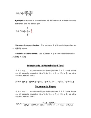 Ejemplo: Calcular la probabilidad de obtener un 6 al tirar un dado
sabiendo que ha salido par.
Sucesos independientes: Dos sucesos A y B son independientes
si p(A/B) = p(A)
Sucesos dependientes: Dos sucesos A y B son dependientes si
p(A/B) ≠ p(A)
Teorema de la Probabilidad Total
Si A 1, A 2 ,... , A n son sucesos incompatibles 2 a 2, cuya unión
es el espacio muestral (A 1 A2 ... A n = E) y B es otro
suceso, resulta que::
p(B) = p(A1) · p(B/A1) + p(A2) · p(B/A2 ) + ... + p(An) · p(B/An )
Teorema de Bayes
Si A 1, A 2 ,... , A n son sucesos incompatibles 2 a 2, cuya unión
es el espacio muestral (A 1 A2 ... A n = E) y B es otro
suceso, resulta que::
 