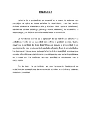 Conclusión
La teoría de la probabilidad, en especial en el marco de sistemas más
complejos, se aplica en áreas variadas del conocimiento, como las ciencias
exactas (estadística, matemática pura y aplicada, física, química, astronomía),
las ciencias sociales (sociología, psicología social, economía), la astronomía, la
meteorología y, en especial en forma más reciente, la biomedicina.
La importancia esencial de la aplicación de los métodos de cálculo de la
probabilidad reside en su capacidad para estimar o predecir eventos. Cuanto
mayor sea la cantidad de datos disponibles para calcular la probabilidad de un
acontecimiento, más preciso será el resultado calculado. Dada la complejidad de
los sistemas en los que suele aplicarse la teoría de la probabilidad, se requiere de
modelos informáticos y estadísticos de gran elaboración, que serían imposibles de
no contarse con los modernos recursos tecnológicos relacionados con la
computación.
Por lo tanto, la probabilidad es una herramienta fundamental en
la planificación estratégica de los movimientos sociales, económicos y laborales
de toda la comunidad.
 