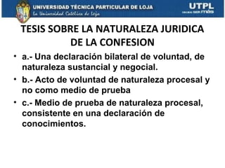 TESIS SOBRE LA NATURALEZA JURIDICA
DE LA CONFESION
• a.- Una declaración bilateral de voluntad, de
naturaleza sustancial y negocial.
• b.- Acto de voluntad de naturaleza procesal y
no como medio de prueba
• c.- Medio de prueba de naturaleza procesal,
consistente en una declaración de
conocimientos.

 