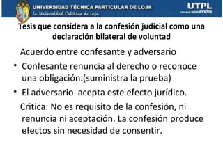Tesis que considera a la confesión judicial como una
declaración bilateral de voluntad

Acuerdo entre confesante y adversario
• Confesante renuncia al derecho o reconoce
una obligación.(suministra la prueba)
• El adversario acepta este efecto jurídico.
Critica: No es requisito de la confesión, ni
renuncia ni aceptación. La confesión produce
efectos sin necesidad de consentir.

 