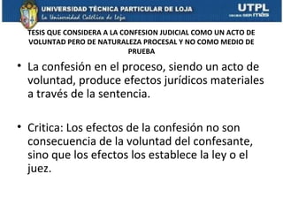 TESIS QUE CONSIDERA A LA CONFESION JUDICIAL COMO UN ACTO DE
VOLUNTAD PERO DE NATURALEZA PROCESAL Y NO COMO MEDIO DE
PRUEBA

• La confesión en el proceso, siendo un acto de
voluntad, produce efectos jurídicos materiales
a través de la sentencia.
• Critica: Los efectos de la confesión no son
consecuencia de la voluntad del confesante,
sino que los efectos los establece la ley o el
juez.

 