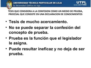 TESIS QUE CONSIDERA A LA CONFESION COMO UN MEDIO DE PRUEBA,
PROCESAL QUE CONSISTE EN UNA DECLARACION DE CONOCIMIENTOS

• Tesis de mucho acercamiento.
• No se puede separar la confesión del
concepto de prueba.
• Prueba es la función que el legislador
le asigna.
• Puede resultar ineficaz y no deja de ser
prueba.

 