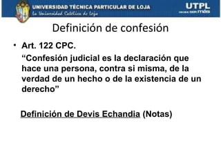 Definición de confesión
• Art. 122 CPC.
“Confesión judicial es la declaración que
hace una persona, contra si misma, de la
verdad de un hecho o de la existencia de un
derecho”
Definición de Devis Echandia (Notas)

 