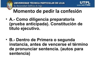 Momento de pedir la confesión
• A.- Como diligencia preparatoria
(prueba anticipada). Constitución de
título ejecutivo.
• B.- Dentro de Primera o segunda
instancia, antes de vencerse el término
de pronunciar sentencia. (autos para
sentencia)

 