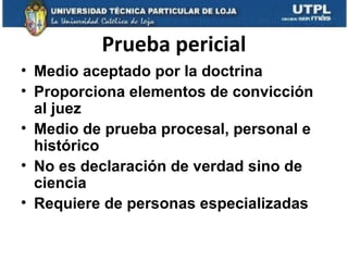 Prueba pericial
• Medio aceptado por la doctrina
• Proporciona elementos de convicción
al juez
• Medio de prueba procesal, personal e
histórico
• No es declaración de verdad sino de
ciencia
• Requiere de personas especializadas

 