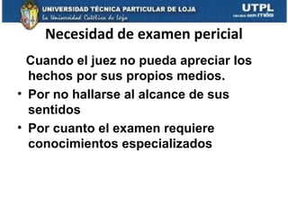 Necesidad de examen pericial
Cuando el juez no pueda apreciar los
hechos por sus propios medios.
• Por no hallarse al alcance de sus
sentidos
• Por cuanto el examen requiere
conocimientos especializados

 