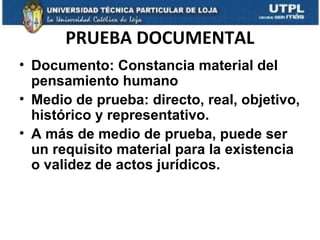 PRUEBA DOCUMENTAL
• Documento: Constancia material del
pensamiento humano
• Medio de prueba: directo, real, objetivo,
histórico y representativo.
• A más de medio de prueba, puede ser
un requisito material para la existencia
o validez de actos jurídicos.

 