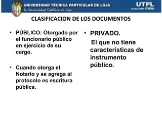 CLASIFICACION DE LOS DOCUMENTOS
• PÚBLICO: Otorgado por
el funcionario público
en ejercicio de su
cargo.
• Cuando otorga el
Notario y se agrega al
protocolo es escritura
pública.

• PRIVADO.
El que no tiene
características de
instrumento
público.

 