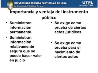 Importancia y ventaja del instrumento
público
• Suministran
información
permanente.
• Suministran
información
relativamente
segura que se
puede hacer valer
en juicio

• Se exige como
prueba de ciertos
actos jurídicos
• Se exige como
prueba para el
nacimiento de
ciertos actos

 