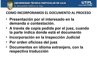COMO INCORPORAMOS EL DOCUMENTO AL PROCESO
• Presentación por el interesado en la
demanda o contestación.
• A través de copia pedida por el juez, cuando
la parte indica donde está el documento
• Incorporación en la Inspección Judicial
• Por orden oficiosa del juez
• Documentos en idioma extranjero, con la
respectiva traducción

 