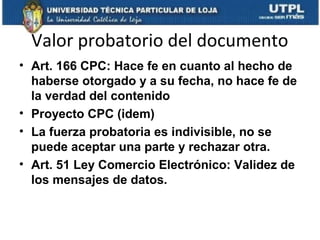 Valor probatorio del documento
• Art. 166 CPC: Hace fe en cuanto al hecho de
haberse otorgado y a su fecha, no hace fe de
la verdad del contenido
• Proyecto CPC (idem)
• La fuerza probatoria es indivisible, no se
puede aceptar una parte y rechazar otra.
• Art. 51 Ley Comercio Electrónico: Validez de
los mensajes de datos.

 