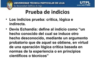 Prueba de indicios
• Los indicios prueba: crítica, lógica e
indirecta.
• Devis Echandía: define al indicio como “un
hecho conocido del cual se induce otro
hecho desconocido, mediante un argumento
probatorio que de aquel se obtiene, en virtud
de una operación lógica crítica basada en
normas de la experiencia o en principios
científicos o técnicos”

 