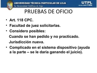 PRUEBAS DE OFICIO
• Art. 118 CPC.
• Facultad de juez solicitarlas.
• Considero posibles:
Cuando se han pedido y no practicado.
Jurisdicción nueva.
• Complicado en el sistema dispositivo (ayuda
a la parte – se le daría ganando el juicio).

 