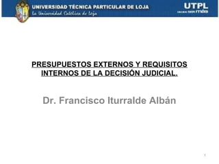 PRESUPUESTOS EXTERNOS Y REQUISITOS
INTERNOS DE LA DECISIÓN JUDICIAL.

Dr. Francisco Iturralde Albán

1

 