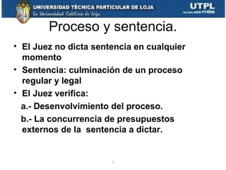 Proceso y sentencia.
• El Juez no dicta sentencia en cualquier
momento
• Sentencia: culminación de un proceso
regular y legal
• El Juez verifica:
a.- Desenvolvimiento del proceso.
b.- La concurrencia de presupuestos
externos de la sentencia a dictar.

1

 