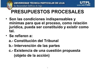 PRESUPUESTOS PROCESALES
• Son las condiciones indispensables y
mínimas para que el proceso, como relación
jurídica, pueda ser constituído y existir como
tal.
• Se refieren a:
a.- Constitución del Tribunal
b.- Intervención de las partes
c.- Existencia de una cuestión propuesta
(objeto de la acción)

1

 