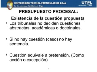 PRESUPUESTO PROCESAL:
Existencia de la cuestión propuesta
• Los tribunales no deciden cuestiones
abstractas, académicas o doctrinales.
• Si no hay cuestión (caso) no hay
sentencia.
• Cuestión equivale a pretensión. (Como
acción o excepción)
1

 