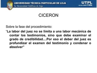 CICERON
Sobre la fase del procedimiento:
“La labor del juez no se limita a una labor mecánica de
contar los testimonios, sino que debe examinar el
grado de credibilidad....Por eso el deber del juez es
profundizar el examen del testimonio y condenar o
absolver”

 