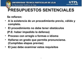 PRESUPUESTOS SENTENCIALES
•
•
•
•
•

Se refieren:
A la existencia de un procedimiento previo, válido y
completo.
El procedimiento no debe tener obstáculos
(P.E: haber impedido la defensa)
Proceso con arreglo a formas e idioma
Hallarse en grado que permita pronunciarse.
(Cumplidas etapas previas)
El juez debe examinar estos requisitos

1

 