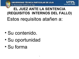 EL JUEZ ANTE LA SENTENCIA
(REQUISITOS INTERNOS DEL FALLO)

Estos requisitos atañen a:
• Su contenido.
• Su oportunidad
• Su forma
1

 