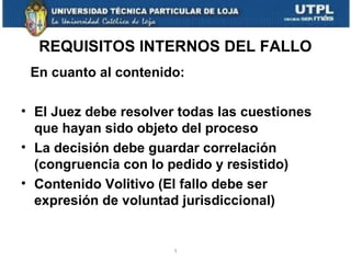 REQUISITOS INTERNOS DEL FALLO
En cuanto al contenido:
• El Juez debe resolver todas las cuestiones
que hayan sido objeto del proceso
• La decisión debe guardar correlación
(congruencia con lo pedido y resistido)
• Contenido Volitivo (El fallo debe ser
expresión de voluntad jurisdiccional)

1

 