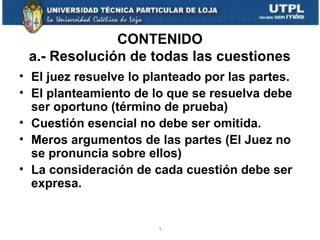 CONTENIDO
a.- Resolución de todas las cuestiones
• El juez resuelve lo planteado por las partes.
• El planteamiento de lo que se resuelva debe
ser oportuno (término de prueba)
• Cuestión esencial no debe ser omitida.
• Meros argumentos de las partes (El Juez no
se pronuncia sobre ellos)
• La consideración de cada cuestión debe ser
expresa.

1

 