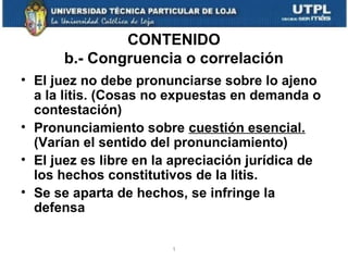 CONTENIDO
b.- Congruencia o correlación
• El juez no debe pronunciarse sobre lo ajeno
a la litis. (Cosas no expuestas en demanda o
contestación)
• Pronunciamiento sobre cuestión esencial.
(Varían el sentido del pronunciamiento)
• El juez es libre en la apreciación jurídica de
los hechos constitutivos de la litis.
• Se se aparta de hechos, se infringe la
defensa
1

 