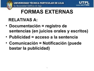 FORMAS EXTERNAS
RELATIVAS A:
• Documentación = registro de
sentencias (en juicios orales y escritos)
• Publicidad = acceso a la sentencia
• Comunicación = Notificación (puede
bastar la publicidad)

1

 
