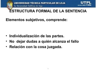 ESTRUCTURA FORMAL DE LA SENTENCIA
Elementos subjetivos, comprende:

• Individualización de las partes.
• No dejar dudas a quién alcanza el fallo
• Relación con la cosa juzgada.

1

 