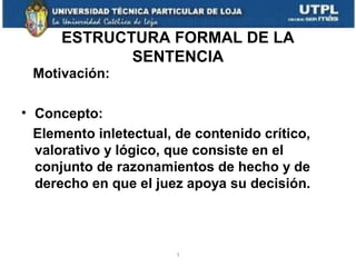 ESTRUCTURA FORMAL DE LA
SENTENCIA
Motivación:
• Concepto:
Elemento inletectual, de contenido crítico,
valorativo y lógico, que consiste en el
conjunto de razonamientos de hecho y de
derecho en que el juez apoya su decisión.

1

 
