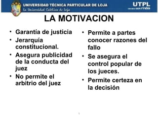 LA MOTIVACION
• Garantía de justicia
• Jerarquía
constitucional.
• Asegura publicidad
de la conducta del
juez
• No permite el
arbitrio del juez

• Permite a partes
conocer razones del
fallo
• Se asegura el
control popular de
los jueces.
• Permite certeza en
la decisión

1

 