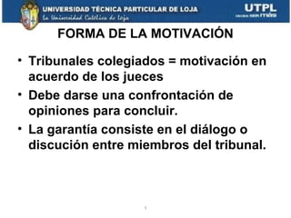 FORMA DE LA MOTIVACIÓN
• Tribunales colegiados = motivación en
acuerdo de los jueces
• Debe darse una confrontación de
opiniones para concluir.
• La garantía consiste en el diálogo o
discución entre miembros del tribunal.

1

 