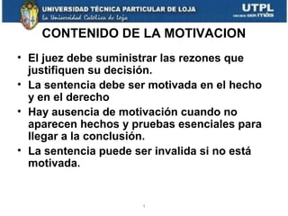 CONTENIDO DE LA MOTIVACION
• El juez debe suministrar las rezones que
justifiquen su decisión.
• La sentencia debe ser motivada en el hecho
y en el derecho
• Hay ausencia de motivación cuando no
aparecen hechos y pruebas esenciales para
llegar a la conclusión.
• La sentencia puede ser invalida si no está
motivada.

1

 