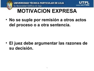 MOTIVACION EXPRESA
• No se suple por remisión a otros actos
del proceso o a otra sentencia.

• El juez debe argumentar las razones de
su decisión.

1

 