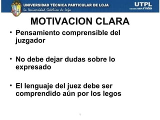 MOTIVACION CLARA
• Pensamiento comprensible del
juzgador
• No debe dejar dudas sobre lo
expresado
• El lenguaje del juez debe ser
comprendido aún por los legos
1

 