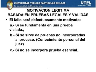 MOTIVACION LEGITIMA
BASADA EN PRUEBAS LEGALES Y VALIDAS
• El fallo será defectuosamente motivado:
a.- Si se fundamenta en una prueba
viciada.,
b.- Si se sirve de pruebas no incorporadas
al proceso. (Conocimiento personal del
juez)
c.- Si no se incorpora prueba esencial.

1

 